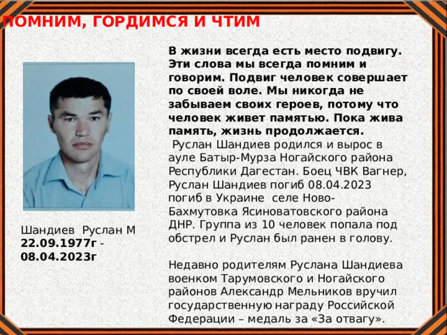 ПОМНИМ, ГОРДИМСЯ И ЧТИМ В жизни всегда есть место подвигу. Эти слова мы всегда помним и говорим. Подвиг человек совершает по своей воле. Мы никогда не забываем своих героев, потому что человек живет памятью. Пока жива память, жизнь продолжается.    Руслан Шандиев родился и вырос в ауле Батыр-Мурза Ногайского района Республики Дагестан. Боец ЧВК Вагнер, Руслан Шандиев погиб 08.04.2023 погиб в Украине селе Ново- Бахмутовка Ясиноватовского района ДНР. Группа из 10 человек попала под обстрел и Руслан был ранен в голову.  Недавно родителям Руслана Шандиева военком Тарумовского и Ногайского районов Александр Мельников вручил государственную награду Российской Федерации – медаль за «За отвагу». Шандиев Руслан М 22.09.1977г - 08.04.2023г 