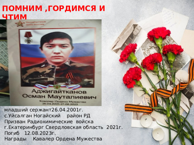 ПОМНИМ ,ГОРДИМСЯ И ЧТИМ младший сержант26.04.2001г. с.Уйсалган Ногайский район РД Призван Радиохимические войска г.Екатеринбург Свердловская область 2021г. Погиб 12.08.2023г. Награды Кавалер Ордена Мужества 