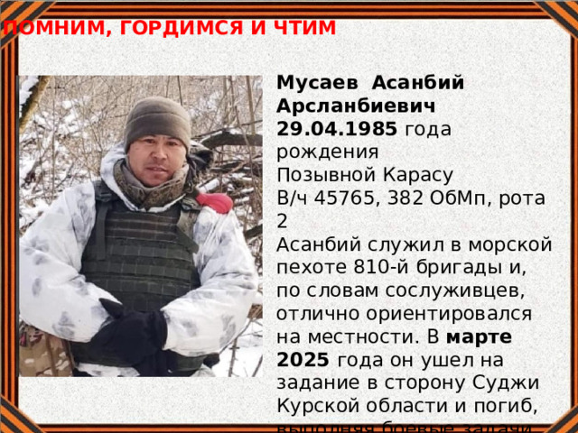 ПОМНИМ, ГОРДИМСЯ И ЧТИМ  Мусаев Асанбий Арсланбиевич 29.04.1985 года рождения Позывной Карасу  В/ч 45765, 382 ОбМп, рота 2 Асанбий служил в морской пехоте 810-й бригады и, по словам сослуживцев, отлично ориентировался на местности. В марте 2025 года он ушел на задание в сторону Суджи Курской области и погиб, выполняя боевые задачи. 