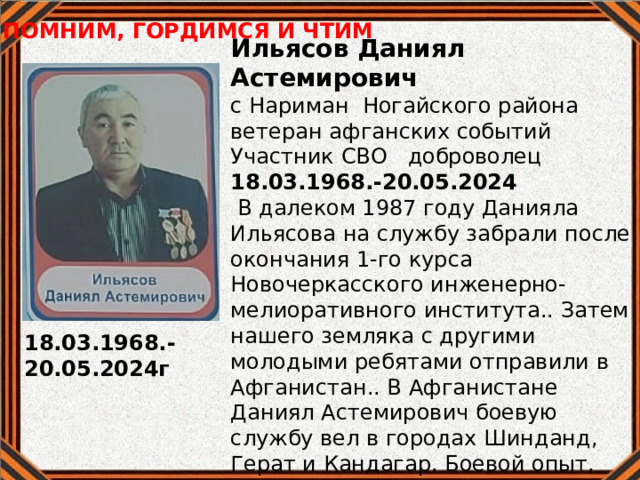 ПОМНИМ, ГОРДИМСЯ И ЧТИМ Ильясов Даниял Астемирович с Нариман Ногайского района ветеран афганских событий Участник СВО доброволец 18.03.1968.-20.05.2024  В далеком 1987 году Данияла Ильясова на службу забрали после окончания 1-го курса Новочеркасского инженерно-мелиоративного института.. Затем нашего земляка с другими молодыми ребятами отправили в Афганистан.. В Афганистане Даниял Астемирович боевую службу вел в городах Шинданд, Герат и Кандагар. Боевой опыт, полученный в Афганистане ему очень пригодился во времявыполнения задач спецоперации. Нашему земляку давали под командование новичков, он учил их тому, что знал сам.  18.03.1968.-20.05.2024г 
