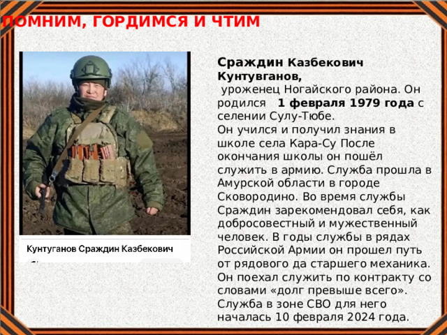 ПОМНИМ, ГОРДИМСЯ И ЧТИМ  Сраждин Казбекович Кунтувганов,  уроженец Ногайского района. Он родился 1 февраля 1979 года с селении Сулу-Тюбе. Он учился и получил знания в школе села Кара-Су После окончания школы он пошёл служить в армию. Служба прошла в Амурской области в городе Сковородино. Во время службы Сраждин зарекомендовал себя, как добросовестный и мужественный человек. В годы службы в рядах Российской Армии он прошел путь от рядового да старшего механика. Он поехал служить по контракту со словами «долг превыше всего». Служба в зоне СВО для него началась 10 февраля 2024 года. 