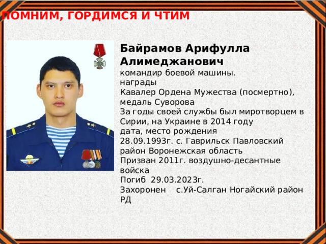 ПОМНИМ, ГОРДИМСЯ И ЧТИМ Байрамов Арифулла Алимеджанович командир боевой машины. награды Кавалер Ордена Мужества (посмертно), медаль Суворова За годы своей службы был миротворцем в Сирии, на Украине в 2014 году дата, место рождения 28.09.1993г. с. Гаврильск Павловский район Воронежская область Призван 2011г. воздушно-десантные войска Погиб 29.03.2023г. Захоронен с.Уй-Салган Ногайский район РД 