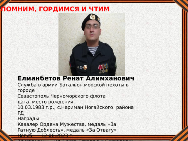 ПОМНИМ, ГОРДИМСЯ И ЧТИМ Елманбетов Ренат Алимханович Служба в армии Батальон морской пехоты в городе Севастополь Черноморского флота дата, место рождения 10.03.1983 г.р., с.Нариман Ногайского района РД Награды Кавалер Ордена Мужества, медаль «За Ратную Доблесть», медаль «За Отвагу» Погиб 12.08.2023 г. Захоронен на Аллее Героев в г.Ставрополь 