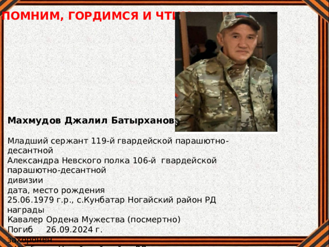 ПОМНИМ, ГОРДИМСЯ И ЧТИМ Махмудов Джалил Батырханович Младший сержант 119-й гвардейской парашютно-десантной Александра Невского полка 106-й гвардейской парашютно-десантной дивизии дата, место рождения 25.06.1979 г.р., с.Кунбатар Ногайский район РД награды Кавалер Ордена Мужества (посмертно) Погиб 26.09.2024 г. захоронен с.Кунбатар Ногайский район РД 