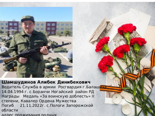 Шамшудинов Алибек Динибекович Водитель Служба в армии Росгвардия г.Балашиха 14.04.1994 г. с.Боранчи Ногайский район РД Награды Медаль «За воинскую доблесть» II степени, Кавалер Ордена Мужества Погиб 21.11.2022г. с.Пологи Запорожской области адрес проживания родных с.Боранчи Ногайский район 