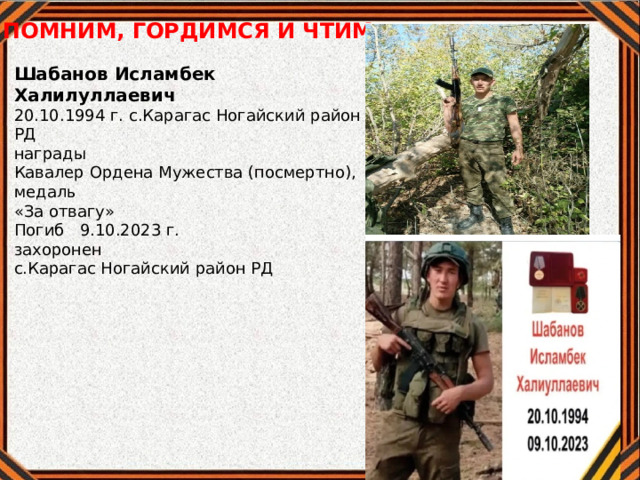 ПОМНИМ, ГОРДИМСЯ И ЧТИМ Шабанов Исламбек Халилуллаевич 20.10.1994 г. с.Карагас Ногайский район РД награды Кавалер Ордена Мужества (посмертно), медаль «За отвагу» Погиб 9.10.2023 г. захоронен с.Карагас Ногайский район РД 