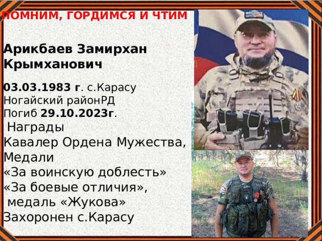 ПОМНИМ, ГОРДИМСЯ И ЧТИМ Арикбаев Замирхан Крымханович 03.03.1983 г . с.Карасу Ногайский районРД Погиб 29.10.2023г .  Награды Кавалер Ордена Мужества, Медали «За воинскую доблесть» «За боевые отличия»,  медаль «Жукова» Захоронен с.Карасу 