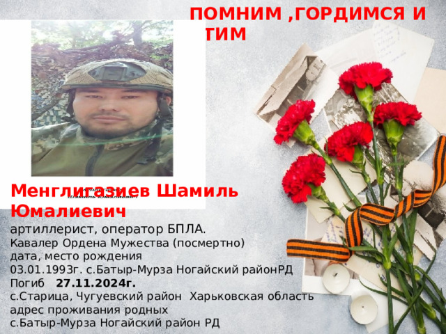 ПОМНИМ ,ГОРДИМСЯ И ЧТИМ Менглигазиев Шамиль Юмалиевич артиллерист, оператор БПЛА. Кавалер Ордена Мужества (посмертно) дата, место рождения 03.01.1993г. с.Батыр-Мурза Ногайский районРД Погиб 27.11.2024г. с.Старица, Чугуевский район Харьковская область адрес проживания родных с.Батыр-Мурза Ногайский район РД 