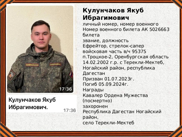 Кулунчаков Якуб Ибрагимович личный номер, номер военного Номер военного билета АК 5026663 билета звание, должность Ефрейтор, стрелок-сапер войсковая часть в/ч 95375 п.Троцкое-2, Оренбургская область 14.02.2002 г.р. с Терекли-Мектеб, Ногайский район, республика Дагестан Призван 01.07.2023г. Погиб 05.09.2024г. Награды Кавалер Ордена Мужества (посмертно) захоронен Республика Дагестан Ногайский район, село Терекли-Мектеб 
