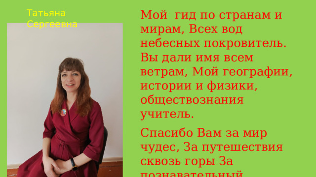 Мой гид по странам и мирам, Всех вод небесных покровитель. Вы дали имя всем ветрам, Мой географии, истории и физики, обществознания учитель. Татьяна Сергеевна Спасибо Вам за мир чудес, За путешествия сквозь горы За познавательный процесс, Мы с Вами снова фантазеры . 