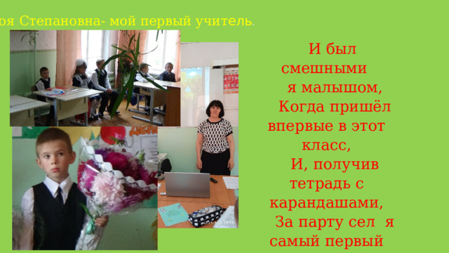 Зоя Степановна- мой первый учит ель . И был смешными я малышом, Когда пришёл впервые в этот класс, И, получив тетрадь с карандашами, За парту сел я самый первый раз! 