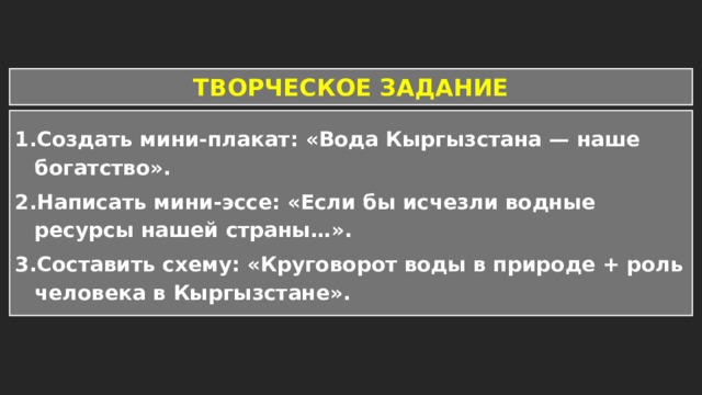 ТВОРЧЕСКОЕ ЗАДАНИЕ Создать мини-плакат: «Вода Кыргызстана — наше богатство». Написать мини-эссе: «Если бы исчезли водные ресурсы нашей страны…». Составить схему: «Круговорот воды в природе + роль человека в Кыргызстане». 