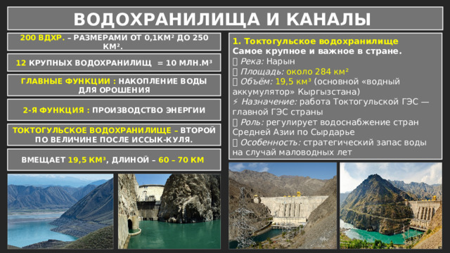 ВОДОХРАНИЛИЩА И КАНАЛЫ 200 ВДХР. – РАЗМЕРАМИ ОТ 0,1КМ² ДО 250 КМ². 1. Токтогульское водохранилище Самое крупное и важное в стране. 📍 Река: Нарын 📐 Площадь:  около 284 км² 💧 Объём:  19,5 км³ (основной «водный аккумулятор» Кыргызстана) ⚡ Назначение: работа Токтогульской ГЭС — главной ГЭС страны 🌾 Роль: регулирует водоснабжение стран Средней Азии по Сырдарье 🧩 Особенность: стратегический запас воды на случай маловодных лет 12 КРУПНЫХ ВОДОХРАНИЛИЩ = 10 МЛН.М³ ГЛАВНЫЕ ФУНКЦИИ : НАКОПЛЕНИЕ ВОДЫ ДЛЯ ОРОШЕНИЯ 2-Я ФУНКЦИЯ : ПРОИЗВОДСТВО ЭНЕРГИИ ТОКТОГУЛЬСКОЕ ВОДОХРАНИЛИЩЕ – ВТОРОЙ ПО ВЕЛИЧИНЕ ПОСЛЕ ИССЫК-КУЛЯ. ВМЕЩАЕТ 19,5 КМ³ , ДЛИНОЙ – 60 – 70 КМ 
