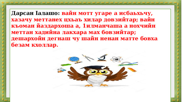 Дарсан Ӏалашо: вайн мотт угаре а исбаьхьчу, хазачу меттанех цхьаъ хилар довзийтар; вайн къоман йаздархоша а, 1илманчаша а нохчийн меттан хадийна лакхара мах бовзийтар; дешархойн дегнаш чу шайн ненан матте бовха безам кхоллар.        