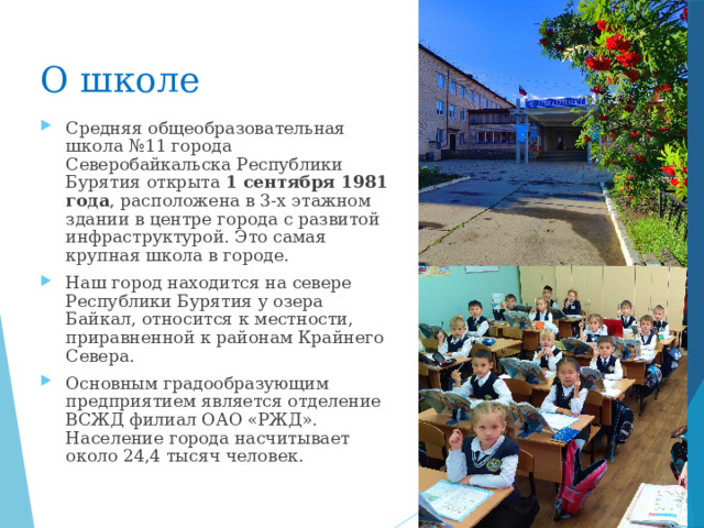О школе Средняя общеобразовательная школа №11 города Северобайкальска Республики Бурятия открыта  1 сентября 1981 года , расположена в 3-х этажном здании в центре города с развитой инфраструктурой. Это самая крупная школа в городе. Наш город находится на севере Республики Бурятия у озера Байкал, относится к местности, приравненной к районам Крайнего Севера. Основным градообразующим предприятием является отделение ВСЖД филиал ОАО «РЖД». Население города насчитывает около 24,4 тысяч человек.  