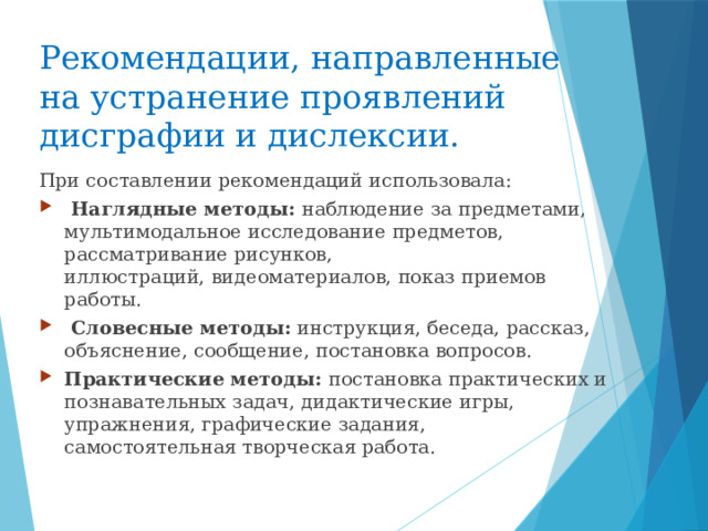 Рекомендации, направленные на устранение проявлений   дисграфии и дислексии. При составлении рекомендаций использовала:    Наглядные методы: наблюдение за предметами, мультимодальное исследование предметов, рассматривание рисунков, иллюстраций, видеоматериалов, показ приемов работы.    Словесные методы: инструкция, беседа, рассказ, объяснение, сообщение, постановка вопросов.  Практические методы: постановка практических и познавательных задач, дидактические игры, упражнения, графические задания, самостоятельная творческая работа.  