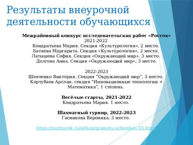 Результаты внеурочной деятельности обучающихся Межрайонный конкурс исследовательских работ «Росток» 2021-2022 Кондратьева Мария. Секция «Культурология», 2 место. Батаева Маргарита. Секция «Культурология», 2 место. Латышева София. Секция «Окружающий мир», 3 место. Долгова Анна. Секция «Окружающий мир», 3 место. 2022-2023 Шевченко Виктория. Секция “Окружающий мир”, 3 место. Кортубаев Арслан. секция “Инновационные технологии + Математика”, 1 степень. Весёлые старты, 2021-2022 Кондратьева Мария. 1 место.  Шахматный турнир, 2022-2023 Гасникова Вероника. 3 место. https://multiurok.ru/album/gramoty-uchenikov-55.html  