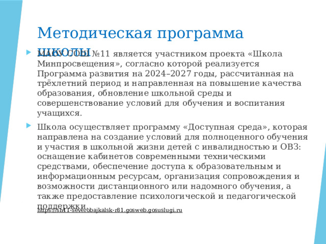 Методическая программа школы МАОУ СОШ №11 является участником проекта «Школа Минпросвещения», согласно которой реализуется Программа развития на 2024–2027 годы, рассчитанная на трёхлетний период и направленная на повышение качества образования, обновление школьной среды и совершенствование условий для обучения и воспитания учащихся. Школа осуществляет программу «Доступная среда», которая направлена на создание условий для полноценного обучения и участия в школьной жизни детей с инвалидностью и ОВЗ: оснащение кабинетов современными техническими средствами, обеспечение доступа к образовательным и информационным ресурсам, организация сопровождения и возможности дистанционного или надомного обучения, а также предоставление психологической и педагогической поддержки. https://sh11-severobajkalsk-r81.gosweb.gosuslugi.ru  