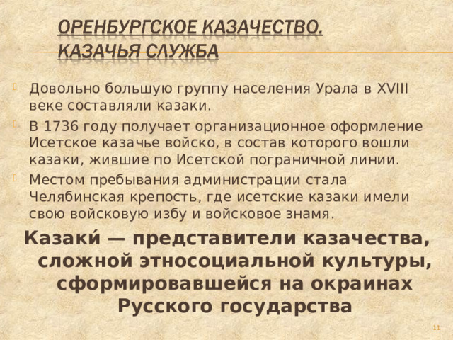 Довольно большую группу населения Урала в XVIII веке составляли казаки. В 1736 году получает организационное оформление Исетское казачье войско, в состав которого вошли казаки, жившие по Исетской пограничной линии. Местом пребывания администрации стала Челябинская крепость, где исетские казаки имели свою войсковую избу и войсковое знамя. Казаки́ — представители казачества, сложной этносоциальной культуры, сформировавшейся на окраинах Русского государства  
