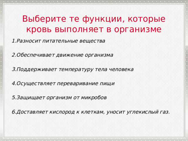 Выберите те функции, которые кровь выполняет в организме 1.Разносит питательные вещества  2.Обеспечивает движение организма  3.Поддерживает температуру тела человека  4.Осуществляет переваривание пищи  5.Защищает организм от микробов  6.Доставляет кислород к клеткам, уносит углекислый газ. 