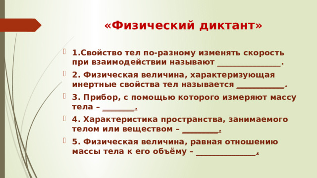 «Физический диктант» 1.Свойство тел по-разному изменять скорость при взаимодействии называют  ________________ . 2. Физическая величина, характеризующая инертные свойства тел называется  ____________ . 3. Прибор, с помощью которого измеряют массу тела –  ________. 4. Характеристика пространства, занимаемого телом или веществом –  _________. 5. Физическая величина, равная отношению массы тела к его объёму – _______________ . 