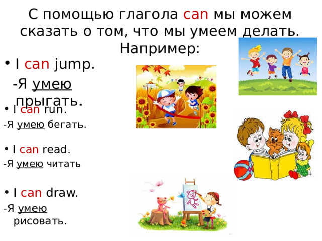 С помощью глагола can мы можем сказать о том, что мы умеем делать.  Например: I can jump.  -Я умею прыгать. I can run. -Я умею бегать. I can read. -Я умею читать I can draw. -Я умею рисовать. 