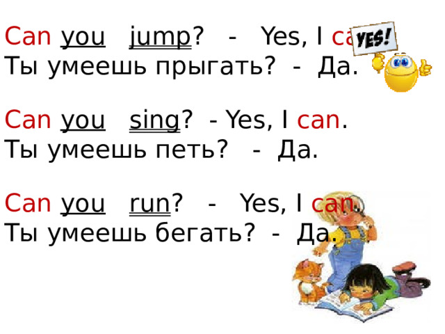 Can  you  jump ? - Yes, I can .  Ты умеешь прыгать? - Да. Can  you  sing ? - Yes, I can . Ты умеешь петь? -  Да. Can  you  run ? - Yes, I can .  Ты умеешь бегать? - Да.  