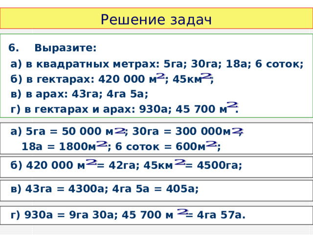 Решение задач  6.  Выразите:  а) в квадратных метрах: 5га; 30га; 18а; 6 соток;  б) в гектарах: 420 000 м ; 45км ;  в) в арах: 43га; 4га 5а;  г) в гектарах и арах: 930а; 45 700 м .  а) 5га = 50 000 м ; 30га = 300 000м ;  18а = 1800м ; 6 соток = 600м ;  б) 420 000 м = 42га; 45км = 4500га;  в) 43га = 4300а; 4га 5а = 405а;  г) 930а = 9га 30а; 45 700 м = 4га 57а. 