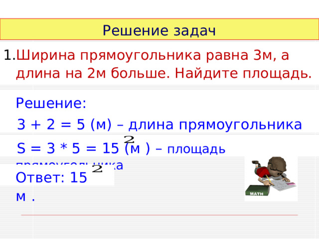Решение задач Ширина прямоугольника равна 3м, а длина на 2м больше. Найдите площадь.  Решение:  3 + 2 = 5 (м) – длина прямоугольника  S = 3 * 5 = 15 (м ) – площадь прямоугольника  Ответ: 15 м . 