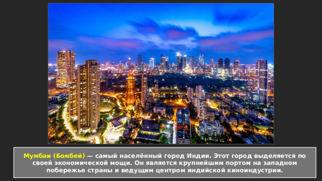  Мумбаи (Бомбей) — самый населённый город Индии. Этот город выделяется по своей экономической мощи. Он является крупнейшим портом на западном побережье страны и ведущим центром индийской киноиндустрии.   