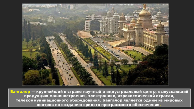 Бангалор — крупнейший в стране научный и индустриальный центр, выпускающий продукцию машиностроения, электроники, аэрокосмической отрасли, телекоммуникационного оборудования. Бангалор является одним из мировых центров по созданию средств программного обеспечения .   