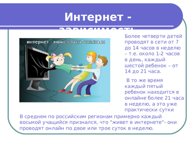 Интернет - зависимость Более четверти детей проводят в сети от 7 до 14 часов в неделю – т.е. около 1-2 часов в день, каждый шестой ребенок – от 14 до 21 часа.  В то же время каждый пятый ребенок находится в онлайне более 21 часа в неделю, а это уже практически сутки В среднем по российским регионам примерно каждый восьмой учащийся признался, что 