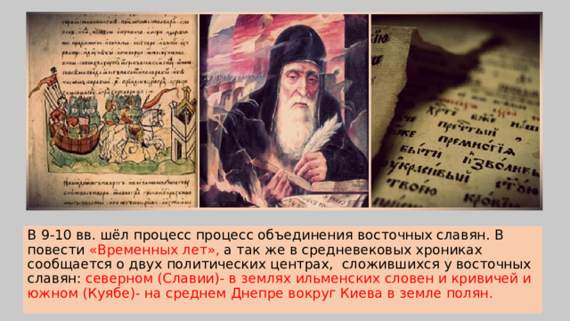 В 9-10 вв. шёл процесс процесс объединения восточных славян. В повести «Временных лет», а так же в средневековых хрониках сообщается о двух политических центрах, сложившихся у восточных славян: северном (Славии)- в землях ильменских словен и кривичей и южном (Куябе)- на среднем Днепре вокруг Киева в земле полян. 