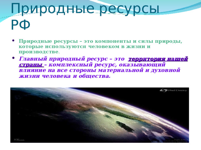 Природные ресурсы РФ Природные ресурсы – это компоненты и силы природы, которые используются человеком в жизни и производстве . Главный природный ресурс – это территория нашей страны – комплексный ресурс, оказывающий влияние на все стороны материальной и духовной жизни человека и общества.  