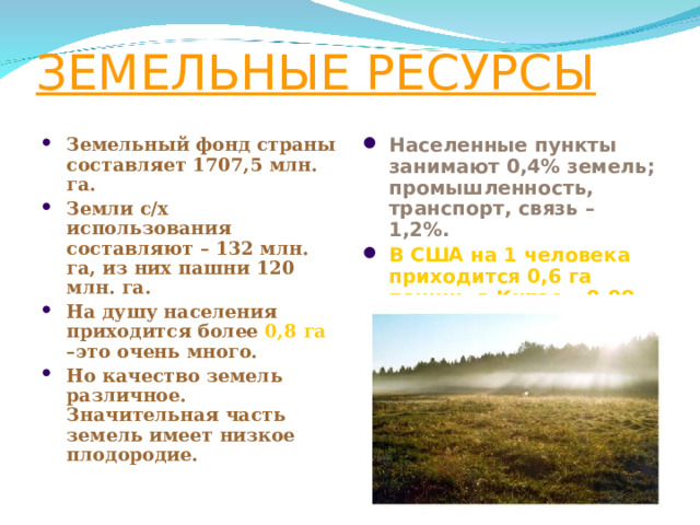 ЗЕМЕЛЬНЫЕ РЕСУРСЫ Населенные пункты занимают 0,4% земель; промышленность, транспорт, связь – 1,2%. В США на 1 человека приходится 0,6 га пашни, в Китае – 0,09 га. Земельный фонд страны составляет 1707,5 млн. га. Земли с/х использования составляют – 132 млн. га, из них пашни 120 млн. га. На душу населения приходится более 0,8 га –это очень много. Но качество земель различное. Значительная часть земель имеет низкое плодородие.  