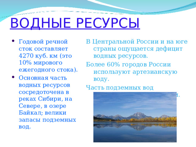 ВОДНЫЕ РЕСУРСЫ В Центральной России и на юге страны ощущается дефицит водных ресурсов. Более 60% городов России используют артезианскую воду. Часть подземных вод подвержена загрязнениям. Годовой речной сток составляет 4270 куб. км (это 10% мирового ежегодного стока). Основная часть водных ресурсов сосредоточена в реках Сибири, на Севере, в озере Байкал; велики запасы подземных вод.  