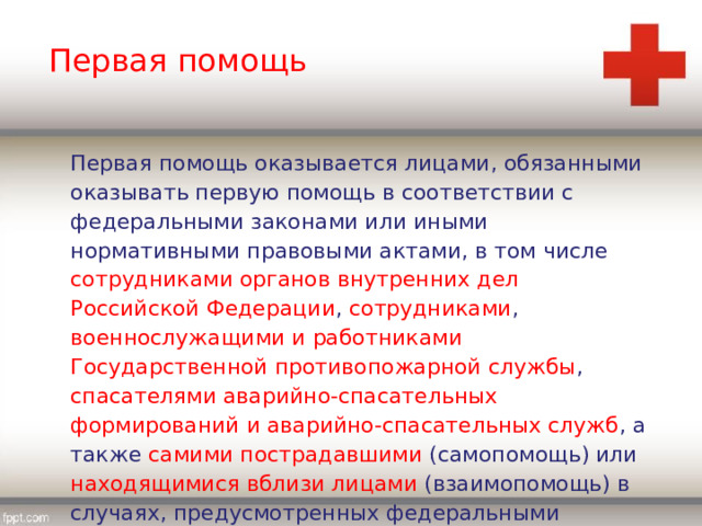 Первая помощь Первая помощь оказывается лицами, обязанными оказывать первую помощь в соответствии с федеральными законами или иными нормативными правовыми актами, в том числе сотрудниками органов внутренних дел Российской Федерации , сотрудниками , военнослужащими и работниками Государственной противопожарной службы , спасателями аварийно-спасательных формирований и аварийно-спасательных служб , а также самими пострадавшими (самопомощь) или находящимися вблизи лицами (взаимопомощь) в случаях, предусмотренных федеральными законами. 