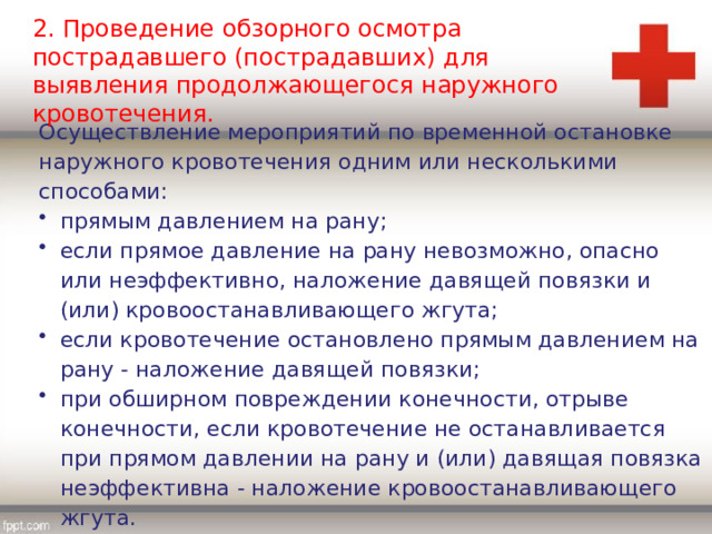 2. Проведение обзорного осмотра пострадавшего (пострадавших) для выявления продолжающегося наружного кровотечения. Осуществление мероприятий по временной остановке наружного кровотечения одним или несколькими способами: прямым давлением на рану; если прямое давление на рану невозможно, опасно или неэффективно, наложение давящей повязки и (или) кровоостанавливающего жгута; если кровотечение остановлено прямым давлением на рану - наложение давящей повязки; при обширном повреждении конечности, отрыве конечности, если кровотечение не останавливается при прямом давлении на рану и (или) давящая повязка неэффективна - наложение кровоостанавливающего жгута. 
