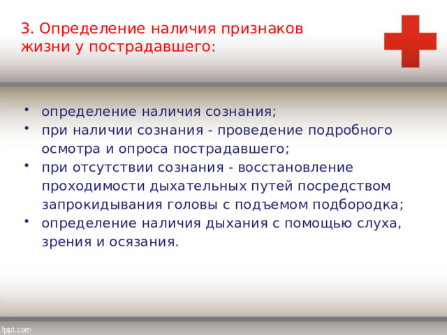 3. Определение наличия признаков жизни у пострадавшего: определение наличия сознания; при наличии сознания - проведение подробного осмотра и опроса пострадавшего; при отсутствии сознания - восстановление проходимости дыхательных путей посредством запрокидывания головы с подъемом подбородка; определение наличия дыхания с помощью слуха, зрения и осязания. 