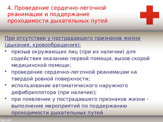 4. Проведение сердечно-легочной реанимации и поддержание проходимости дыхательных путей При отсутствии у пострадавшего признаков жизни (дыхания, кровообращения): призыв окружающих лиц (при их наличии) для содействия оказанию первой помощи, вызов скорой медицинской помощи; проведение сердечно-легочной реанимации на твердой ровной поверхности; использование автоматического наружного дефибриллятора (при наличии); при появлении у пострадавшего признаков жизни - выполнение мероприятий по поддержанию проходимости дыхательных путей 