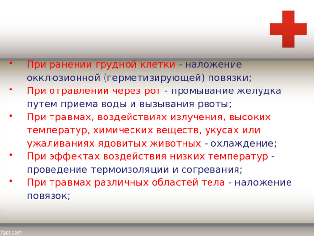 При ранении грудной клетки - наложение окклюзионной (герметизирующей) повязки; При отравлении через рот - промывание желудка путем приема воды и вызывания рвоты; При травмах, воздействиях излучения, высоких температур, химических веществ, укусах или ужаливаниях ядовитых животных - охлаждение; При эффектах воздействия низких температур - проведение термоизоляции и согревания; При травмах различных областей тела - наложение повязок; 