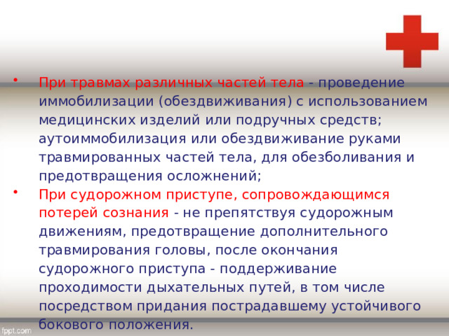 При травмах различных частей тела - проведение иммобилизации (обездвиживания) с использованием медицинских изделий или подручных средств; аутоиммобилизация или обездвиживание руками травмированных частей тела, для обезболивания и предотвращения осложнений; При судорожном приступе, сопровождающимся потерей сознания - не препятствуя судорожным движениям, предотвращение дополнительного травмирования головы, после окончания судорожного приступа - поддерживание проходимости дыхательных путей, в том числе посредством придания пострадавшему устойчивого бокового положения. 