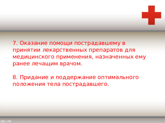 7. Оказание помощи пострадавшему в принятии лекарственных препаратов для медицинского применения, назначенных ему ранее лечащим врачом. 8. Придание и поддержание оптимального положения тела пострадавшего. 