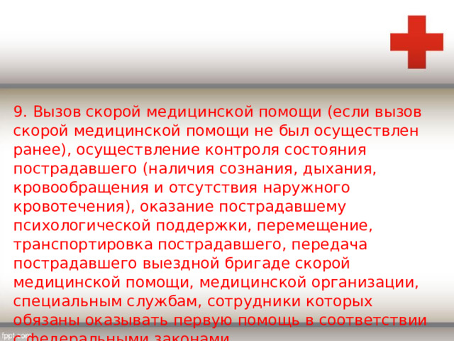 9. Вызов скорой медицинской помощи (если вызов скорой медицинской помощи не был осуществлен ранее), осуществление контроля состояния пострадавшего (наличия сознания, дыхания, кровообращения и отсутствия наружного кровотечения), оказание пострадавшему психологической поддержки, перемещение, транспортировка пострадавшего, передача пострадавшего выездной бригаде скорой медицинской помощи, медицинской организации, специальным службам, сотрудники которых обязаны оказывать первую помощь в соответствии с федеральными законами. 