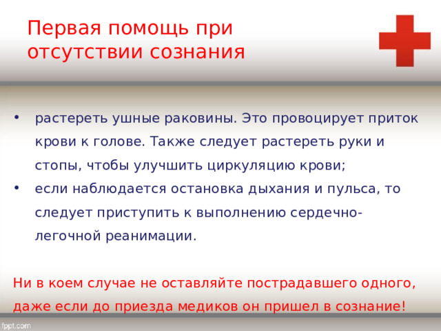 Первая помощь при отсутствии сознания растереть ушные раковины. Это провоцирует приток крови к голове. Также следует растереть руки и стопы, чтобы улучшить циркуляцию крови; если наблюдается остановка дыхания и пульса, то следует приступить к выполнению сердечно-легочной реанимации. Ни в коем случае не оставляйте пострадавшего одного, даже если до приезда медиков он пришел в сознание! 