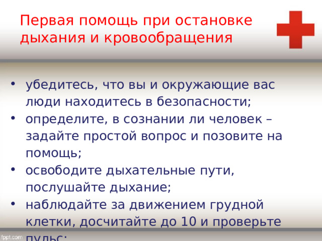Первая помощь при остановке дыхания и кровообращения убедитесь, что вы и окружающие вас люди находитесь в безопасности; определите, в сознании ли человек – задайте простой вопрос и позовите на помощь; освободите дыхательные пути, послушайте дыхание; наблюдайте за движением грудной клетки, досчитайте до 10 и проверьте пульс; 
