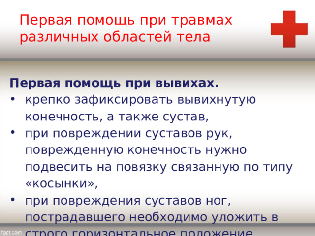 Первая помощь при травмах различных областей тела Первая помощь при вывихах. крепко зафиксировать вывихнутую конечность, а также сустав, при повреждении суставов рук, поврежденную конечность нужно подвесить на повязку связанную по типу «косынки», при повреждения суставов ног, пострадавшего необходимо уложить в строго горизонтальное положение. 