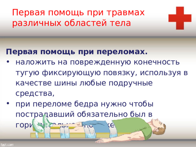Первая помощь при травмах различных областей тела Первая помощь при переломах. наложить на поврежденную конечность тугую фиксирующую повязку, используя в качестве шины любые подручные средства, при переломе бедра нужно чтобы пострадавший обязательно был в горизонтальном положении, 