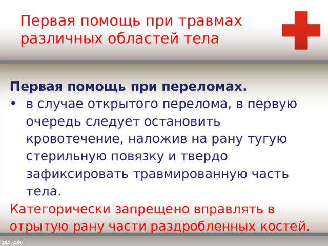 Первая помощь при травмах различных областей тела Первая помощь при переломах. в случае открытого перелома, в первую очередь следует остановить кровотечение, наложив на рану тугую стерильную повязку и твердо зафиксировать травмированную часть тела. Категорически запрещено вправлять в отрытую рану части раздробленных костей. 