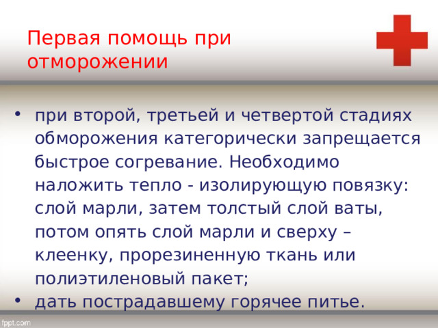 Первая помощь при отморожении при второй, третьей и четвертой стадиях обморожения категорически запрещается быстрое согревание. Необходимо наложить тепло - изолирующую повязку: слой марли, затем толстый слой ваты, потом опять слой марли и сверху – клеенку, прорезиненную ткань или полиэтиленовый пакет; дать пострадавшему горячее питье. 